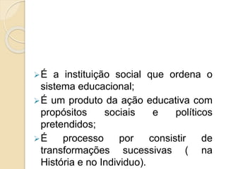É a instituição social que ordena o
sistema educacional;
É um produto da ação educativa com
propósitos sociais e políticos
pretendidos;
É processo por consistir de
transformações sucessivas ( na
História e no Individuo).
 