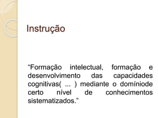 Instrução
“Formação intelectual, formação e
desenvolvimento das capacidades
cognitivas( ... ) mediante o domíniode
certo nível de conhecimentos
sistematizados.”
 
