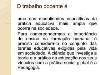 O trabalho docente é
uma das modalidades específicas da
prática educativa mais ampla que
ocorre na sociedade.
Para compreendermos a importância
do ensino na formação humana, é
preciso considerá-lo no conjunto das
tarefas educativas exigidas pela vida
em sociedade. A ciência que investiga a
teoria e a prática da educação nos seus
vínculos com a prática social global é a
Pedagogia.
 