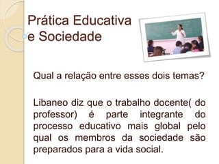 Prática Educativa
e Sociedade
Qual a relação entre esses dois temas?
Libaneo diz que o trabalho docente( do
professor) é parte integrante do
processo educativo mais global pelo
qual os membros da sociedade são
preparados para a vida social.
 