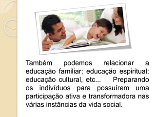 Também podemos relacionar a
educação familiar; educação espiritual;
educação cultural, etc... Preparando
os indivíduos para possuírem uma
participação ativa e transformadora nas
várias instâncias da vida social.
 