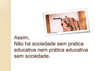 Assim,
Não há sociedade sem pratica
educativa nem prática educativa
sem sociedade.
 