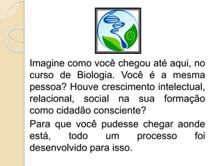Imagine como você chegou até aqui, no
curso de Biologia. Você é a mesma
pessoa? Houve crescimento intelectual,
relacional, social na sua formação
como cidadão consciente?
Para que você pudesse chegar aonde
está, todo um processo foi
desenvolvido para isso.
 