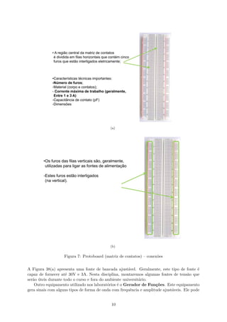(a)
(b)
Figura 7: Protoboard (matriz de contatos) – conexões
A Figura 38(a) apresenta uma fonte de bancada ajustável. Geralmente, este tipo de fonte é
capaz de fornecer até 30V e 3A. Nesta disciplina, montaremos algumas fontes de tensão que
serão úteis durante todo o curso e fora do ambiente universitário.
Outro equipamento utilizado nos laboratórios é o Gerador de Funções. Este equipamento
gera sinais com alguns tipos de forma de onda com frequência e amplitude ajustáveis. Ele pode
10
 