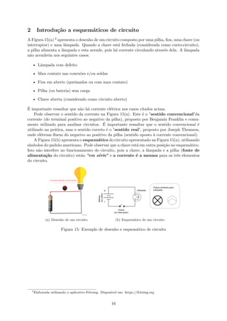 2 Introdução a esquemáticos de circuito
A Figura 15(a) 2 apresenta o desenho de um circuito composto por uma pilha, fios, uma chave (ou
interruptor) e uma lâmpada. Quando a chave está fechada (considerada como curto-circuito),
a pilha alimenta a lâmpada e esta acende, pois há corrente circulando através dela. A lâmpada
não acenderia nos seguintes casos:
• Lâmpada com defeito
• Mau contato nas conexões e/ou soldas
• Fios em aberto (queimados ou com mau contato)
• Pilha (ou bateria) sem carga
• Chave aberta (considerado como circuito aberto)
É importante ressaltar que não há corrente elétrica nos casos citados acima.
Pode observar o sentido da corrente na Figura 15(a). Este é o "sentido convencional"da
corrente (do terminal positivo ao negativo da pilha), proposto por Benjamin Franklin e comu-
mente utilizado para analisar circuitos. É importante ressaltar que o sentido convencional é
utilizado na prática, mas o sentido correto é o "sentido real", proposto por Joseph Thomson,
onde elétrons fluem do negativo ao positivo da pilha (sentido oposto à corrente convencional).
A Figura 15(b) apresenta o esquemático do circuito apresentado na Figura 15(a), utilizando
símbolos do padrão americano. Pode observar que a chave está em outra posição no esquemático.
Isto não interfere no funcionamento do circuito, pois a chave, a lâmpada e a pilha (fonte de
alimentação do circuito) estão "em série" e a corrente é a mesma para os três elementos
do circuito.
(a) Desenho de um circuito (b) Esquemático de um circuito
Figura 15: Exemplo de desenho e esquemático de circuito
2
Elaborada utilizando o aplicativo Fritzing. Disponível em: https://fritzing.org
16
 