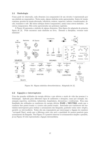 2.1 Simbologia
Como pode ter observado, cada elemento (ou componente) de um circuito é representado por
um símbolo no esquemático. Nesta seção, alguns símbolos serão apresentados: fontes de tensão
contínua, gerador de tensão alternada, referência, resistor, capacitor, indutor, transformador, di-
odo, transistor e relé. Há vários subtipos destes componentes, assim como outros símbolos. . . de
outros componentes. Eles serão apresentados nos próximos capítulos.
A Figura 16 apresenta o símbolo de alguns elementos. Esta figura foi adaptada da primeira
figura de [4]. Pode encontrar mais símbolos no livro. Durante a disciplina, veremos mais
símbolos!
Figura 16: Alguns símbolos eletroeletrônicos. Adaptado de [4].
2.2 Ligações e interruptores
Uma das grandes utilidades da energia elétrica e que alterou o modo de vida das pessoas é a
iluminação. Aplicada para diferentes tipos de ambientes e situações, como por exemplo, ilu-
minação esportiva, escritórios, industriais, hospitalares, decorativas e residenciais. Para essa
finalidade são utilizados os condutores de energia elétrica FASE e NEUTRO, sendo que o
condutor fase possui tensão e o neutro não possui tensão. Associados aos condutores são ins-
talados interruptores para realizar o acionamento das lâmpadas, podendo variar entre simples,
paralelo ou intermediário. Todos eles são responsáveis por interromper a ligação do condutor
"carregado"(fase), sendo que a diferença entre eles será a quatidade de pontos possíveis para
acionamento da lâmpada. Nas Figura 17 é possível observar os acionamentos simples e paralelo,
já na Figura 18 está representada a ligação intermediária.
17
 