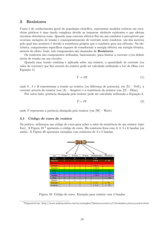 3 Resistores
Como é de conhecimento geral da população científica, representar modelos teóricos em exer-
cícios práticos é uma tarefa complexa devido as inumeras váriáveis existentes e que afetam
circuitos eletrônicos reais. Quando uma corrente elétrica flui em um condutor é perceptível que
ocorram variações de tensão e consequentesmente de corrente neste condutor, um dos motivos
pelo qual isso acontece é devido a resistência própria que o condutor gera aos elétrons. Na ele-
trônica, componentes específicos capazes de transformar a energia elétrica em energia térmica,
através do efeito Joule, tais componentes são chamados de Resistores.
Os resistores são componentes utilizados, basicamente, para limitar a corrente e/ou definir
níveis de tensão em um circuito.
Quando uma tensão contínua é aplicada sobre um resistor, a quantidade de corrente (ou
valor de corrente) que flui através do resistor pode ser calculada utilizando a Lei de Ohm (ver
Equação 1).
V = IR (1)
onde V , I e R representam a tensão no resistor (ou diferença de potencial, em [V] – Volt), a
corrente através do resistor (em [A] – Ampère) e a resistência do resistor (em [Ω] – Ohm).
Por outro lado, potência dissipada pelo resistor pode ser calculada utilizando a Equação 2.
P = IV (2)
onde P representa a potência dissipada pelo resistor (em [W] – Watt).
3.1 Código de cores de resistor
Na prática, utilizamos um código de cores para saber o valor da resistência de um resistor (tipo
fixo). A Figura 19 3 apresenta o código de cores. Há resistores fixos com 3, 4, 5 e 6 bandas (ou
anéis). A Figura 20 apresenta exemplos com resistores de 4 e 5 bandas.
Figura 19: Código de cores. Exemplo para resistor com 4 bandas
3
Disponível em: http://www.audioacustica.com.br/exemplos/ValoresResistores/CalculadoraOhmsResistor.html
19
 