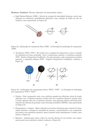Resitores Variáveis. Diversas aplicações são apresentadas abaixo:
• Light Depend Resistor (LDR) - Através da variação de intensidade luminosa, ocorre uma
alteração na resistência, possibilitando aplicações como variação do brilho da tela em
celulares, como apresentado na Figura 22;
Figura 22: (a)Exemplo do componente físico "LDR". (b) Exemplo da símbologia do componente
"LDR".
• Termistores (NTC e PTC) - De acordo com a variação da temperatura, ocorre a variação
da resistência de forma acentuada. Caso a temperatura aumente, a resistência aumenta
(PTC - Positive Temperature Coeﬃcient). Na outra situação, onde a temperatura também
aumenta, a resistência diminui (NTC - Negative Temperature Coeﬃcient), conforme a
Figura 23;
Figura 23: ((a)Exemplo dos componentes físicos "PTC"e "NTC". (b) Exemplo da símbologia
dos componentes "PTC"e "NTC".
• Varistor - Esse componente varia a sua resitência quando tem diferentes níveis de tensão
aplicados a ele. Conforme aumenta a tensão entre ele a resitência diminui e quando reduz
a tensão aplicada sobre ele a resistência aumenta, uma aplicação clássica observada deste
elemento são sistemas de proteção contra descarga atmosférica (SPDA), como apresentado
na Figura 24;
• Potenciômetro e trimpot - Muito utilizado em circuitos eletrônicos para controle de inten-
sidade luminosa e variação de velocidade de motores, o potenciômetro é um componente
que possui a sua resistência ajustável, assim é possível variar manualmente a tensão, como
mostra a Figura 25.
• Reostato - utilizado para variar o fluxo de corrente elétrica em um circuito, esse compo-
nente possui uma resistência variável, conforme a Figura 26;
21
 