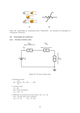 Figura 30: (a)Exemplo do componente físico "Polyswitch". (b) Exemplo da símbologia do
componente "Plyswitch".
3.3 Associação de resistores
3.3.1 Circuito resistivo série
Figura 31: Circuito resistivo série
• Resistência total:
RT =
N
∑
i=1
Ri = R1 + R2 + . . . + RN
• Corrente total:
IT = E
RT
P.ex.: para 2 resistores
IR1 = IR2 = IT
• Diferença de potencial em cada resistor: VRi = IT · Ri
P.ex.: circuito série com 2 resistores
VR1 = IT · R1 VR2 = IT · R2
24
 