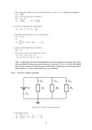 • Determinando a diferença de potencial utilizando o conceito de “divisor de tensão”:
VRx = E·Rx
RT
P.ex.: circuito série com 2 resistores
RT = R1 + R2
VR1 = E·R1
R1+R2
VR2 = E·R2
R1+R2
• Potência dissipada por cada resistor:
PRi = VRi · IT = I2
i · Ri =
V 2
Ri
Ri
• Potência fornecida pela fonte de alimentação:
PS = E · IT
ou,
PS =
N
∑
i=1
PRi = PR1 + PR2 + . . . + PRN
• 2a Lei de Kirchhoﬀ (lei das tensões):
∑
V = 0
P.ex.:para o circuito da Figura 31, temos
−E + VR1 + VR2 + VR3 = 0
−E + IT · R1 + IT · R2 + IT · R3 = 0
Obs.: a aplicação da Lei de Kirchhoﬀ para tensões não precisa seguir um cami-
nho que inclua elementos percorridos por corrente. P. ex.: a Lei de Kirchhoﬀ
para tensões pode ser aplicada para determinar a diferença de potencial entre
dois pontos a e b não conectados por um condutor.
3.3.2 Circuito resistivo paralelo
Figura 32: Circuito resistivo paralelo
• Resistência total:
1
RT
=
N
∑
i=1
1
Ri
=
1
R1
+
1
R2
+ . . . +
1
RN
25
 