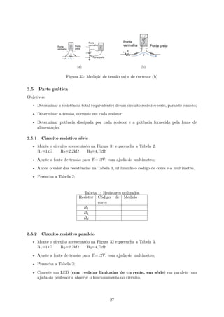 (a) (b)
Figura 33: Medição de tensão (a) e de corrente (b)
3.5 Parte prática
Objetivos:
• Determinar a resistência total (equivalente) de um circuito resistivo série, paralelo e misto;
• Determinar a tensão, corrente em cada resistor;
• Determinar potência dissipada por cada resistor e a potência fornecida pela fonte de
alimentação.
3.5.1 Circuito resistivo série
• Monte o circuito apresentado na Figura 31 e preencha a Tabela 2.
R1=1kΩ R2=2,2kΩ R3=4,7kΩ
• Ajuste a fonte de tensão para E=12V, com ajuda do multímetro;
• Anote o valor das resistências na Tabela 1, utilizando o código de cores e o multímetro.
• Preencha a Tabela 2;
Tabela 1: Resistores utilizados
Resistor Código de
cores
Medido
R1
R2
R3
3.5.2 Circuito resistivo paralelo
• Monte o circuito apresentado na Figura 32 e preencha a Tabela 3.
R1=1kΩ R2=2,2kΩ R3=4,7kΩ
• Ajuste a fonte de tensão para E=12V, com ajuda do multímetro;
• Preencha a Tabela 3;
• Conecte um LED (com resistor limitador de corrente, em série) em paralelo com
ajuda do professor e observe o funcionamento do circuito.
27
 