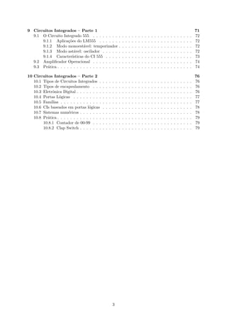 9 Circuitos Integrados – Parte 1 71
9.1 O Circuito Integrado 555 . . . . . . . . . . . . . . . . . . . . . . . . . . . . . . . 72
9.1.1 Aplicações do LM555 . . . . . . . . . . . . . . . . . . . . . . . . . . . . . 72
9.1.2 Modo monoestável: temporizador . . . . . . . . . . . . . . . . . . . . . . . 72
9.1.3 Modo astável: oscilador . . . . . . . . . . . . . . . . . . . . . . . . . . . . 72
9.1.4 Características do CI 555 . . . . . . . . . . . . . . . . . . . . . . . . . . . 73
9.2 Amplificador Operacional . . . . . . . . . . . . . . . . . . . . . . . . . . . . . . . 74
9.3 Prática . . . . . . . . . . . . . . . . . . . . . . . . . . . . . . . . . . . . . . . . . . 74
10 Circuitos Integrados – Parte 2 76
10.1 Tipos de Circuitos Integrados . . . . . . . . . . . . . . . . . . . . . . . . . . . . . 76
10.2 Tipos de encapsulamento . . . . . . . . . . . . . . . . . . . . . . . . . . . . . . . 76
10.3 Eletrônica Digital . . . . . . . . . . . . . . . . . . . . . . . . . . . . . . . . . . . . 76
10.4 Portas Lógicas . . . . . . . . . . . . . . . . . . . . . . . . . . . . . . . . . . . . . 77
10.5 Famílias . . . . . . . . . . . . . . . . . . . . . . . . . . . . . . . . . . . . . . . . . 77
10.6 CIs baseados em portas lógicas . . . . . . . . . . . . . . . . . . . . . . . . . . . . 78
10.7 Sistemas numéricos . . . . . . . . . . . . . . . . . . . . . . . . . . . . . . . . . . . 78
10.8 Prática . . . . . . . . . . . . . . . . . . . . . . . . . . . . . . . . . . . . . . . . . . 79
10.8.1 Contador de 00-99 . . . . . . . . . . . . . . . . . . . . . . . . . . . . . . . 79
10.8.2 Clap Switch . . . . . . . . . . . . . . . . . . . . . . . . . . . . . . . . . . . 79
3
 