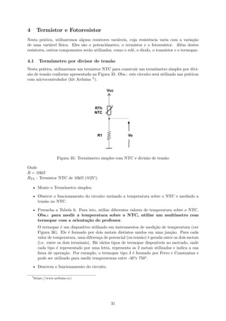 4 Termistor e Fotoresistor
Nesta prática, utilizaremos alguns resistores variáveis, cuja resistência varia com a variação
de uma variável física. Eles são o potenciômetro, o termistor e o fotoresistor. Além destes
resistores, outros componentes serão utilizados, como o relé, o diodo, o transistor e o termopar.
4.1 Termômetro por divisor de tensão
Nesta prática, utilizaremos um termistor NTC para construir um termômetro simples por divi-
são de tensão conforme apresentado na Figura 35. Obs.: este circuito será utilizado nas práticas
com microcontrolador (kit Arduino 5).
Figura 35: Termômetro simples com NTC e divisão de tensão
Onde
R = 10kΩ
RTh : Termistor NTC de 10kΩ (@25°).
• Monte o Termômetro simples;
• Observe o funcionamento do circuito variando a temperatura sobre o NTC e medindo a
tensão no NTC.
• Preencha a Tabela 6. Para isto, utilize diferentes valores de temperatura sobre o NTC.
Obs.: para medir a temperatura sobre o NTC, utilize um multímetro com
termopar com a orientação do professor.
O termopar é um dispositivo utilizado em instrumentos de medição de temperatura (ver
Figura 36). Ele é formado por dois metais distintos unidos em uma junção. Para cada
valor de temperatura, uma diferença de potencial (ou tensão) é gerada entre os dois metais
(i.e. entre os dois terminais). Há vários tipos de termopar disponíveis no mercado, onde
cada tipo é representado por uma letra, representa os 2 metais utilizados e indica a sua
faixa de operação. Por exemplo, o termopar tipo J é formado por Ferro e Constantan e
pode ser utilizado para medir temperaturas entre -40°e 750°.
• Descreva o funcionamento do circuito.
5
https://www.arduino.cc/
31
 