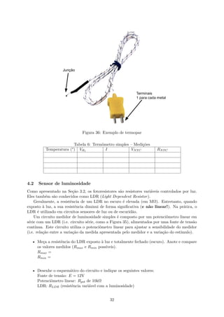 Figura 36: Exemplo de termopar
Tabela 6: Termômetro simples – Medições
Temperatura (°) VR1 I VNTC RNTC
4.2 Sensor de luminosidade
Como apresentado na Seção 3.2, os fotoresistores são resistores variáveis controlados por luz.
Eles também são conhecidos como LDR (Light Dependent Resistor).
Geralmente, a resistência de um LDR no escuro é elevada (em MΩ). Entretanto, quando
exposto à luz, a sua resistência diminui de forma significativa (e não linear!). Na prática, o
LDR é utilizado em circuitos sensores de luz ou de escuridão.
Um circuito medidor de luminosidade simples é composto por um potenciômetro linear em
série com um LDR (i.e. circuito série, como a Figura 35), alimentados por uma fonte de tensão
contínua. Este circuito utiliza o potenciômetro linear para ajustar a sensibilidade do medidor
(i.e. relação entre a variação da medida apresentada pelo medidor e a variação do estímulo).
• Meça a resistência do LDR exposto à luz e totalmente fechado (escuro). Anote e compare
os valores medidos (Rmax e Rmin possíveis).
Rmax =
Rmin =
• Desenhe o esquemático do circuito e indique os seguintes valores:
Fonte de tensão: E = 12V
Potenciômetro linear: Rpot de 10kΩ
LDR: RLDR (resistência variável com a luminosidade)
32
 
