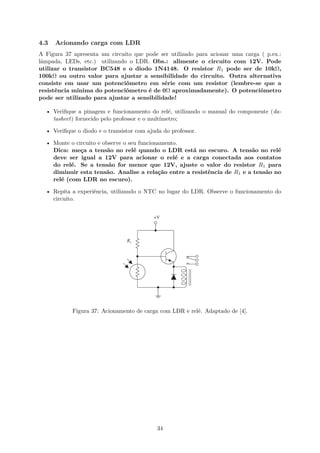 4.3 Acionando carga com LDR
A Figura 37 apresenta um circuito que pode ser utilizado para acionar uma carga ( p.ex.:
lâmpada, LEDs, etc.) utilizando o LDR. Obs.: alimente o circuito com 12V. Pode
utilizar o transistor BC548 e o diodo 1N4148. O resistor R1 pode ser de 10kΩ,
100kΩ ou outro valor para ajustar a sensibilidade do circuito. Outra alternativa
consiste em usar um potenciômetro em série com um resistor (lembre-se que a
resistência mínima do potenciômetro é de 0Ω aproximadamente). O potenciômetro
pode ser utilizado para ajustar a sensibilidade!
• Verifique a pinagem e funcionamento do relé, utilizando o manual do componente (da-
tasheet) fornecido pelo professor e o multímetro;
• Verifique o diodo e o transistor com ajuda do professor.
• Monte o circuito e observe o seu funcionamento.
Dica: meça a tensão no relé quando o LDR está no escuro. A tensão no relé
deve ser igual a 12V para acionar o relé e a carga conectada aos contatos
do relé. Se a tensão for menor que 12V, ajuste o valor do resistor R1 para
diminuir esta tensão. Analise a relação entre a resistência de R1 e a tensão no
relé (com LDR no escuro).
• Repita a experiência, utilizando o NTC no lugar do LDR. Observe o funcionamento do
circuito.
Figura 37: Acionamento de carga com LDR e relé. Adaptado de [4].
34
 
