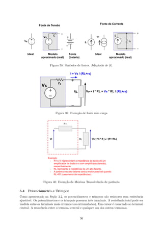 Figura 38: Simbolos de fontes. Adaptado de [4].
Figura 39: Exemplo de fonte com carga
Figura 40: Exemplo de Máxima Transferência de potência
5.4 Potenciômetro e Trimpot
Como apresentado na Seção 3.2, os potenciômetros e trimpots são resistores com resistência
ajustável. Os potenciômetros e os trimpots possuem três terminais. A resistência total pode ser
medida entre os terminais mais externos (ou extremidades). Um cursor é conectado ao terminal
central. A resistência entre o terminal central e qualquer um dos outros terminais.
36
 