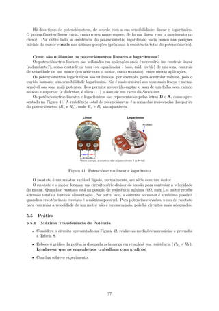 Há dois tipos de potenciômetros, de acordo com a sua sensibilidade: linear e logarítmico.
O potenciômetro linear varia, como o seu nome sugere, de forma linear com o movimento do
cursor. Por outro lado, a resistência do potenciômetro logarítmico varia pouco nas posições
iniciais do cursor e mais nas últimas posições (próximas à resistência total do potenciômetro).
Como são utilizados os potenciômetros lineares e logarítmicos?
Os potenciômetros lineares são utilizados em aplicações onde é necessário um controle linear
(redundante?), como controle de tom (ou equalizador - bass, mid, treble) de um som, controle
de velocidade de um motor (em série com o motor, como reostato), entre outras aplicações.
Os potenciômetros logarítmicos são utilizados, por exemplo, para controlar volume, pois o
ouvido humano tem sensibilidade logarítmica. Ele é mais sensível aos sons mais fracos e menos
sensível aos sons mais potentes. Isto permite ao ouvido captar o som de um folha seca caindo
ao solo e suportar (e disfrutar, é claro . . . ) o som de um carro da Stock car.
Os potênciometros lineares e logarítmicos são representados pelas letras B e A, como apre-
sentado na Figura 41. A resistência total do potenciômetro é a soma das resistências das partes
do potenciômetro (Ra e Rb), onde Ra e Rb são ajustáveis.
Figura 41: Potenciômetros linear e logarítmico
O reostato é um resistor variável ligado, normalmente, em série com um motor.
O reostato e o motor formam um circuito série divisor de tensão para controlar a velocidade
do motor. Quando o reostato está na posição de resistência mínima (0Ω, p.ex.), o motor recebe
a tensão total da fonte de alimentação. Por outro lado, a corrente no motor é a mínima possível
quando a resistência do reostato é a máxima possível. Para potências elevadas, o uso do reostato
para controlar a velocidade de um motor não é recomendado, pois há circuitos mais adequados.
5.5 Prática
5.5.1 Máxima Transferência de Potência
• Considere o circuito apresentado na Figura 42, realize as medições necessárias e preencha
a Tabela 8.
• Esboce o gráfico da potência dissipada pela carga em relação à sua resistência (PRL
×RL).
Lembre-se que os engenheiros trabalham com graficos!
• Conclua sobre o experimento.
37
 