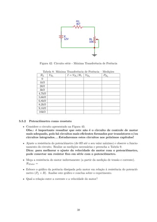 Figura 42: Circuito série - Máxima Transferência de Potência
Tabela 8: Máxima Transferência de Potência – Medições
RL VR1 I = VR1 /R1 VRL
PRL
0
1kΩ
2kΩ
3kΩ
4,7kΩ
5,6kΩ
6,8kΩ
8,2kΩ
9,1kΩ
10kΩ
5.5.2 Potenciômetro como reostato
• Considere o circuito apresentado na Figura 43.
Obs.: é importante ressaltar que este não é o circuito de controle de motor
mais adequado, pois há circuitos mais eficientes formados por transistores e/ou
circuitos integrados. . . Estudaremos estes circuitos nos próximos capítulos!
• Ajuste a resistência do potenciômetro (de 0Ω até o seu valor máximo) e observe o funcio-
namento do circuito. Realize as medições necessárias e preencha a Tabela 9.
Dica: para melhorar o ajuste da velocidade do motor com o potenciômetro,
pode conectar um resistor fixo em série com o potenciômetro.
• Meça a resistência do motor indiretamente (a partir da medição de tensão e corrente).
RMotor =
• Esboce o gráfico da potência dissipada pelo motor em relação à resistência do potenciô-
metro (PL × R). Analise este gráfico e conclua sobre o experimento.
• Qual a relação entre a corrente e a velocidade do motor?
38
 