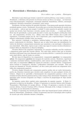 1 Eletricidade e Eletrônica na prática
Só se conhece o que se pratica. - Montesquieu
Eletrônica é uma ciência que estuda o controle de variáveis elétricas, como tensão e corrente.
Atualmente, a eletrônica está presente em diversos setores na Terra e no espaço. . . no Universo!,
como telecomunicações, computação, automação industrial, biomedicina, robótica, automação
residencial, eletrônica automotiva, aeronáutica, entre outros.
Geralmente, há duas maneiras de aprender eletrônica. Uma pessoa pode aprender eletrônica
estudando apenas a teoria. Geralmente, ela acredita que os circuitos funcionarão de acordo com
os seu projeto. . . sabe-se que nem sempre é verdade! A outra maneira de aprender consiste em
montar um circuito, fazer funcionar o circuito, montar outro circuito, . . . , e assim por diante.
Neste tipo de aprendizado, a pessoa pode não saber a teoria, mas ela adquiri o feeling das coisas
(i.e. dos componentes, circuitos, etc.). Afinal, como disse Albert Camus, não se pode criar
experiência, é necessário passar por ela. Isto é importante, pois a experimentação é vital para
adquirir conhecimento científico sobre um assunto.
Este material é destinado a estudantes, hobistas/makers e inventores com nenhum (ou
pouco) conhecimento de eletrônica. Espera-se que as aulas levem para um entendimento in-
tuitivo da eletrônica e proporcionem momentos que aumentem a sua motivação e alimentem a
sua criatividade. Além disso, espera-se que o aluno seja capaz de montar circuitos eletrônicos e
traduzir idéias em dispositivos ao final da disciplina.
Circuitos elétricos são compostos, basicamente, de conexões realizadas com fios condutores
e dispositivos pelos quais flui corrente elétrica. Por outro lado, pode-se dizer que os circuitos
eletrônicos adicionam uma nova dimensão para os circuitos elétricos: o controle da corrente por
outro sinal elétrico, seja de tensão ou corrente.
Há dois tipos de dispositivos (ou componentes): componentes passivos e os componentes
ativos. Os componentes passivos são incapazes de controlar corrente. Resistores, capacitores
e indutores (incluindo bobinas, transformadores, entre outros) são componentes passivos. Por
outro lado, os componentes ativos são capazes de controlar a corrente elétrica. Componentes
ativos incluem os transistores, válvulas e retificadores controlados, por exemplo. Para um
circuito ser chamado de "Circuito eletrônico", ele deve conter pelo menos um componente ativo
(além dos componentes passivos).
Circuitos simples formados por componentes passivos podem não ser muito interessantes,
porém são elementos essenciais para circuitos mais complexos (ou para qualquer circuito ele-
trônico). Depois de ter aprendido o funcionamento dos componentes passivos e ativos, você
estudará circuitos discretos passivos/ativos e tudo começa a ficar interessante! Finalmente, você
aprenderá sobre circuitos integrados (ou Chips) e conceitos de programação de chips usando
ARDUINO 1.
As seguintes seções deste capítulo estão organizadas da seguinte maneira. A Seção 1.1
apresenta os objetivos da disciplina. A Seção 1.2 apresenta os conceitos básicos sobre Geração,
Transmissão e Distribuição de energia elétrica. A Seção 1.3 apresenta o conceito de tensão,
corrente elétrica, Corrente Contínua (CC) e Corrente Alternada (CA). A Seção 1.4 descreve o
setup básico de um laboratório de eletrônica.
A Seção 1.7 apresenta um tutorial para fazer cabos tipo bananá-jacaré (muito utilizado nas
fontes de alimentação). Finalmente, a Seção 1.6 apresenta uma breve introdução sobre as placas
de circuito que serão utilizadas durante a disciplina.
1
Disponível em: https://www.arduino.cc/
4
 