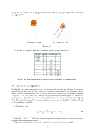 código de 2 e 3 digitos. O código pode incluir uma letra no final que representa a tolerância
dos capacitor 6.
(a) Capacitor de 47pF (b) Capacitor de 100ηF
Figura 47:
Na Figura 48 é possível observar a tabela de tolerância dos capacitores. 7.
Figura 48: Tolerância dos capacitores representadas pelas letras dos códigos.
6.3 Associação de capacitores
Os cálculos para determinar capacitores equivalentes são inversos aos cálculos de resistores
equivalentes, ou seja, para calcular o capacitor equivalente de associações em série deste compo-
nente, utiliza-se o mesmo método do cálculo de associações de resistores em paralelo, conforme
a equação 4. Por outro lado, para o cálculo de capacitores equivalente em paralelo, utiliza-se o
mesmo método de cálculo para a associação de resistores em série, como mostra a equação 6.
Para dois capacitores em série a mesma analogia com os resistores também é valida, podendo
ser observada na equação 5.
• Associação série:
1
CT
=
1
C1
+
1
C2
+
1
C3
+ . . . +
1
CN
(4)
6
Disponível em: http://www.newtoncbraga.com.br/index.php/artigos/65-artigos-e-projetos-para-
iniciantes/585-codigo-de-capacitores.html
7
Disponível em: http://www.inf.unioeste.br/ reginaldo/informatica/capacitor/capacitor1.pdf
42
 