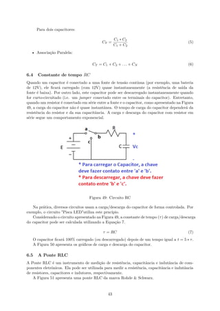 Para dois capacitores:
CT =
C1 ∗ C2
C1 + C2
(5)
• Associação Paralela:
CT = C1 + C2 + . . . + CN (6)
6.4 Constante de tempo RC
Quando um capacitor é conectado a uma fonte de tensão contínua (por exemplo, uma bateria
de 12V), ele ficará carregado (com 12V) quase instantaneamente (a resistência de saída da
fonte é baixa). Por outro lado, este capacitor pode ser descarregado instantaneamente quando
for curto-circuitado (i.e. um jumper conectado entre os terminais do capacitor). Entretanto,
quando um resistor é conectado em série entre a fonte e o capacitor, como apresentado na Figura
49, a carga do capacitor não é quase instantânea. O tempo de carga do capacitor dependerá da
resistência do resistor e da sua capacitância. A carga e descarga do capacitor com resistor em
série segue um comportamento exponencial.
Figura 49: Circuito RC
Na prática, diversos circuitos usam a carga/descarga do capacitor de forma controlada. Por
exemplo, o circuito "Pisca LED"utiliza este prncípio.
Considerando o circuito apresentado na Figura 49, a constante de tempo (τ) de carga/descarga
do capacitor pode ser calculada utilizando a Equação 7.
τ = RC (7)
O capacitor ficará 100% carregado (ou descarregado) depois de um tempo igual a t = 5 ∗ τ.
A Figura 50 apresenta os gráficos de carga e descarga do capacitor.
6.5 A Ponte RLC
A Ponte RLC é um instrumento de medição de resistência, capacitância e indutância de com-
ponentes eletrônicos. Ela pode ser utilizada para medir a resistência, capacitância e indutância
de resistores, capacitores e indutores, respectivamente.
A Figura 51 apresenta uma ponte RLC da marca Rohde & Schwarz.
43
 
