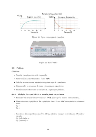 Figura 50: Carga e descarga do capacitor
Figura 51: Ponte RLC
6.6 Prática
Objetivos:
• Associar capacitores em série e paralelo;
• Medir capacitância utilizando a Ponte RLC;
• Calcular a constante de tempo de carga/descarga de capacitores;
• Compreender os processos de carga e descarga de capacitores;
• Montar circuitos baseados no circuito RC (aplicações práticas).
6.6.1 Medição de capacitância e associação de capacitores
• Selecione dois capacitores cerâmicos de 100ηF (Obs.: pode utilizar outros valores).
• Meça o valor da capacitância dos capacitores com a Ponte RLC e compare com os valores
ideais.
C1 =
C2 =
• Associe os dois capacitores em série. Meça, calcule e compare os resultados. Desenhe o
circuito.
CT (calculado) =
CT (medido) =
44
 