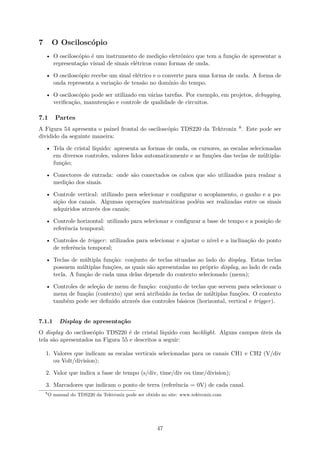 7 O Osciloscópio
• O osciloscópio é um instrumento de medição eletrônico que tem a função de apresentar a
representação visual de sinais elétricos como formas de onda.
• O osciloscópio recebe um sinal elétrico e o converte para uma forma de onda. A forma de
onda representa a variação de tensão no domínio do tempo.
• O osciloscópio pode ser utilizado em várias tarefas. Por exemplo, em projetos, debugging,
verificação, manutenção e controle de qualidade de circuitos.
7.1 Partes
A Figura 54 apresenta o painel frontal do osciloscópio TDS220 da Tektronix 8. Este pode ser
dividido da seguinte maneira:
• Tela de cristal líquido: apresenta as formas de onda, os cursores, as escalas selecionadas
em diversos controles, valores lidos automaticamente e as funções das teclas de múltipla-
função;
• Conectores de entrada: onde são conectados os cabos que são utilizados para realzar a
medição dos sinais.
• Controle vertical: utilizado para selecionar e configurar o acoplamento, o ganho e a po-
sição dos canais. Algumas operações matemáticas podém ser realizadas entre os sinais
adquiridos através dos canais;
• Controle horizontal: utilizado para selecionar e configurar a base de tempo e a posição de
referência temporal;
• Controles de trigger: utilizados para selecionar e ajustar o nível e a inclinação do ponto
de referência temporal;
• Teclas de múltipla função: conjunto de teclas situadas ao lado do display. Estas teclas
possuem múltiplas funções, as quais são apresentadas no próprio display, ao lado de cada
tecla. A função de cada uma delas depende do contexto selecionado (menu);
• Controles de seleção de menu de função: conjunto de teclas que servem para selecionar o
menu de função (contexto) que será atribuido às teclas de múltiplas funções. O contexto
também pode ser definido através dos controles básicos (horizontal, vertical e trigger).
7.1.1 Display de apresentação
O display do osciloscópio TDS220 é de cristal líquido com backlight. Alguns campos úteis da
tela são apresentados na Figura 55 e descritos a seguir:
1. Valores que indicam as escalas verticais selecionadas para os canais CH1 e CH2 (V/div
ou Volt/division);
2. Valor que indica a base de tempo (s/div, time/div ou time/division);
3. Marcadores que indicam o ponto de terra (referência = 0V) de cada canal.
8
O manual do TDS220 da Tektronix pode ser obtido no site: www.tektronix.com
47
 