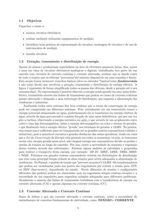 1.1 Objetivos
Capacitor o aluno a:
• montar circuitos eletrônicos
• realizar medições utilizando equipamentos de medição
• identificar boas práticas de representação de circuitos, montagem de circuitos e de uso de
instrumentos de medição
• simular circuitos
1.2 Geração, transmissão e distribuição de energia
Apesar de alunos e profissionais especialistas na área de eletrônica passarem horas, dias, meses
e anos em cima de circuitos eletrônicos analógicos e digitais, trabalhando boa parte da sua
carreira com circuitos de corrente contínua e corrente alternada, acabam não se dando conta
de todo o trajeto que os elétrons "percorrem"até estarem disponíveis em suas tomadas e fontes.
Esta secção busca esclarecer conceitos básicos (deve-se entender "básicos"como fundamentais
e não como fáceis) que envolvem a geração, transmissão e distribuição de energia elétrica. A
figura 1 representa de forma simplificada todos os passos dos elétrons, desde a geração até o seu
consumo final. Na representação é possível observar a energia sendo gerada em uma usina hidre-
létrica, transmitida através das linhas de transmissão que podem ser tanto de corrente contínua
quanto alternada e chegando a uma subestação de distribuição, que organiza a alimentação das
residencias e industrias.
Analisando todos estes sistemas fica bem evidente que a teoria da conservação de energia
pode ser comprovado em diferentes sistemas. Pois, inicialmente em um reservatório temos a
energia potencial armazenada na água, posteriormente ela se transforma em energia cinética da
água, através da água percorrendo o conduto forçado de uma usina hidrelétrica, que por sua vez
gira a turbina, observando a energia mecânica em ação, e que através de um acoplamento entre
cobre e uma liga ferromagnética, induz a energia eletromagnética no rotor e estator do gerador,
e que finalmente tem a energia elétrica "gerada" nos terminais do gerador a 13,8kV. Na prática,
essa tensão não é sulficiente para ser transportada até os grandes centros consumidores (cidades e
industrias), pois a maioria se encontra a grandes distâncias das usinas geradoras, tendo em vista
que a Lei da Conservação da Energia está presente em todos os momentos, ou seja, se tentarmos
enviar esta energia gerada nesse nível, não chegará energia aos consumidores devido as perdas e
quedas de tensões ao longo do caminho. Por isso, existe a necessidade do aumento e regulação
destas tensões através das subestações. Existem alguns padrões já calculados e projetados
para realizar o transporte desta energia, por exemplo: 138 kV, 230kV, 440kV, 500kV, 600kV
e 765kV. Próximos aos grandes centros consumidores existem em Subestações de distribuição
que tem como principal função reduzir as altas tensões para níveis adequados a alimentação de
residencias. No Paraná, o padrão de tensão que "percorre os postes"é 13,8kV. Os transformadores
que podem ser visualizados junto aos postes são responsáveis por reduzir a tensão para 127V
ou 220V (fase-neutro), dependendo do estado. Níveis diferentes de tensões e configurações
diferentes das padrões podem ser observados, pois na engenharia sempre existem exceções e a
necessidade de um engenheiro para engendrar soluções adequadas para diferentes problemas.
Atualmente a maioria das linhas de transmissão trabalham com a transferência de energia em
corrente alternada (CA) e apenas algumas em corrente contínua (CC).
1.3 Corrente Alternada e Corrente Contínua
Antes de definir o que são corrente alternada e corrente contínua, existe a necessidade do
entendimento de conceitos fundamentais de eletricidade, como TENSÃO e CORRENTE.
5
 