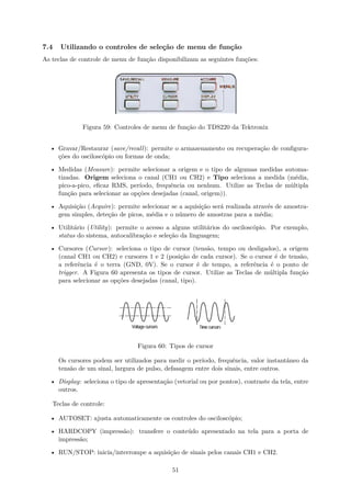 7.4 Utilizando o controles de seleção de menu de função
As teclas de controle de menu de função disponibilizam as seguintes funções:
Figura 59: Controles de menu de função do TDS220 da Tektronix
• Gravar/Restaurar (save/recall): permite o armazenamento ou recuperação de configura-
ções do osciloscópio ou formas de onda;
• Medidas (Measure): permite selecionar a origem e o tipo de algumas medidas automa-
tizadas. Origem seleciona o canal (CH1 ou CH2) e Tipo seleciona a medida (média,
pico-a-pico, eficaz RMS, período, frequência ou nenhum. Utilize as Teclas de múltipla
função para selecionar as opções desejadas (canal, origem)).
• Aquisição (Acquire): permite selecionar se a aquisição será realizada através de amostra-
gem simples, deteção de picos, média e o número de amostras para a média;
• Utilitário (Utility): permite o acesso a alguns utilitários do osciloscópio. Por exemplo,
status do sistema, autocalibração e seleção da linguagem;
• Cursores (Cursor): seleciona o tipo de cursor (tensão, tempo ou desligados), a origem
(canal CH1 ou CH2) e cursores 1 e 2 (posição de cada cursor). Se o cursor é de tensão,
a referência é o terra (GND, 0V). Se o cursor é de tempo, a referência é o ponto de
trigger. A Figura 60 apresenta os tipos de cursor. Utilize as Teclas de múltipla função
para selecionar as opções desejadas (canal, tipo).
Figura 60: Tipos de cursor
Os cursores podem ser utilizados para medir o período, frequência, valor instantâneo da
tensão de um sinal, largura de pulso, defasagem entre dois sinais, entre outros.
• Display: seleciona o tipo de apresentação (vetorial ou por pontos), contraste da tela, entre
outros.
Teclas de controle:
• AUTOSET: ajusta automaticamente os controles do osciloscópio;
• HARDCOPY (impressão): transfere o conteúdo apresentado na tela para a porta de
impressão;
• RUN/STOP: inicia/interrompe a aquisição de sinais pelos canais CH1 e CH2.
51
 