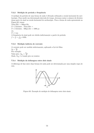 7.5.2 Medição de período e frequência
A medição do período de uma forma de onda é efetuada utilizando a escala horizontal do osci-
loscópio. Para medir um determinado intervalo de tempo, devemos contar o número de divisões
dessa parte do sinal na escala horizontal do osciloscópio. Para a forma de onda apresentada na
Figura 62, temos:
Time/Div = 500µs/div
T= 2 divisões . Time/Div =
T= 2 divisões . 500µs/div = 1000 µs
ou,
T= 1 ms
A frequência do sinal pode ser obtida indiretamente a partir do período:
f = 1
T = 1
1ms =1kHz
7.5.3 Medição indireta de corrente
A corrente pode ser medida indiretamente, aplicando a Lei de Ohm:
IR = VR
R
Por exemplo:
Valor pico: IRp =
VRp
R
Onde, VRp é a tensão pico no resistor.
7.5.4 Medição da defasagem entre dois sinais
A diferença de fase entre duas formas de onda pode ser determinada por uma simples regra de
três:
Figura 63: Exemplo de medição de defasagem entre dois sinais
53
 