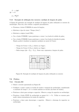 T −→ 360o
∆t −→ θ
θ = 360o.∆t
T
7.5.5 Exemplo de utilização dos cursores: medição de largura de pulso
A Figura 64 apresenta um exemplo de medição de largura de pulso utilizando os cursores do
osciloscópio. Para isto, deve realizar o seguinte procedimento:
• Pressione o botão CURSOR do menu de funções;
• Selecione o tipo de cursor “Tempo (time)”;
• Selecione a origem (canal CH1);
• Use o botão CURSOR 1 para posicionar o cursor 1 na borda de subida do pulso;
• Use o botão CURSOR 2 para posicionar o cursor 2 na borda de descida do pulso;
Depois, poderá visualizar as seguintes medições no menú de Cursor:
– Tempo do Cursor 1 (TC1), relativo ao trigger;
– Tempo do Cursor 2 (TC2), relativo ao trigger;
– Delta tempo (∆t = TC2 − TC1). Neste caso, representa a largura de pulso.
Figura 64: Exemplo de medição de largura de pulso utilizando os cursores
7.6 Prática
7.6.1 Circuito RC
• Monte o circuito apresentado na Figura 65.
• Configure o canal e ajuste as escalas de tensão e temporal do osciloscópio, considerando
a constante de tempo τ, 5τ e a tensão máxima no circuito (da fonte de tensão);
• Posicione a chave para carregar o capacitor. Observe a carga do capacitor no osciloscópio.
• Pressione o botão STOP do osciloscópio ao passar de t = 5τ. Utilize os cursores para
medir valores instantâneos da tensão do capacitor.
• Posicione a chave para descarregar o capacitor. Observe a descarga do capacitor no
osciloscópio.
54
 