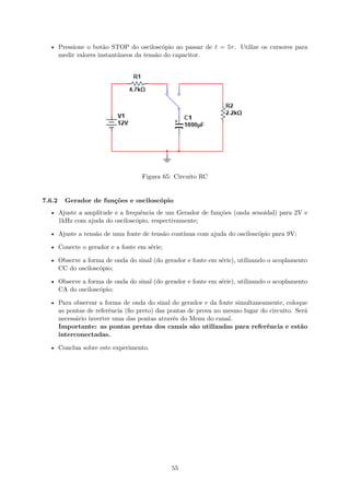 • Pressione o botão STOP do osciloscópio ao passar de t = 5τ. Utilize os cursores para
medir valores instantâneos da tensão do capacitor.
Figura 65: Circuito RC
7.6.2 Gerador de funções e osciloscópio
• Ajuste a amplitude e a frequência de um Gerador de funções (onda senoidal) para 2V e
1kHz com ajuda do osciloscópio, respectivamente;
• Ajuste a tensão de uma fonte de tensão contínua com ajuda do osciloscópio para 9V;
• Conecte o gerador e a fonte em série;
• Observe a forma de onda do sinal (do gerador e fonte em série), utilizando o acoplamento
CC do osciloscópio;
• Observe a forma de onda do sinal (do gerador e fonte em série), utilizando o acoplamento
CA do osciloscópio;
• Para observar a forma de onda do sinal do gerador e da fonte simultaneamente, coloque
as pontas de referência (fio preto) das pontas de prova no mesmo lugar do circuito. Será
necessário inverter uma das pontas através do Menu do canal.
Importante: as pontas pretas dos canais são utilizadas para referência e estão
interconectadas.
• Conclua sobre este experimento.
55
 