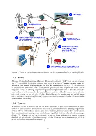 Figura 1: Todas as partes integrantes do sistema elétrico representadas de forma simplificada.
1.3.1 Tensão
A tensão elétrica, também conhecida como diferença de potencial (DDP) pode ser representada
por (δV). A unidade de medida utilizada para medir a "Voltagem"(termo que não deve ser
utilizado por alunos e profissionais da área de engenharia) é o Volt (V) - homenagem
ao físico italiano Alessandro Volta. Considerando que deslocar uma carga de um ponto a outro
exige uma "força", a diferença de potencial pode ser compreendida como o trabalho necessário
para realizar este deslocamento [2]. Um voltímetro pode ser utilizado para se medir a tensão
entre dois pontos em um circuito elétrico. Essa diferença de tensão pode ser medida tanto
entre condutores energizados (fase-fase), quanto entre condutores energizados e desenergizados
(fase-netro ou fase terra).
1.3.2 Corrente
A corrente elétrica é definida por ser um fluxo ordenado de partículas portadoras de carga
elétrica ou o deslocamento de cargas sub um condutor, quando existe uma diferença de potencial
elétrico entre as extremidades, ou seja, para existir corrente, necessariamente deve existir tensão.
Esse "movimento ordenado"procura restabelecer o equilíbrio desfeito pela ação de um campo
elétrico [2]. Sabe-se que, microscopicamente, as cargas livres estão em movimento aleatório
devido à agitação térmica. Quando um campo elétrico é inserido na região das cargas, verifica-
se um movimento ordenado dos elétrons [1].
6
 