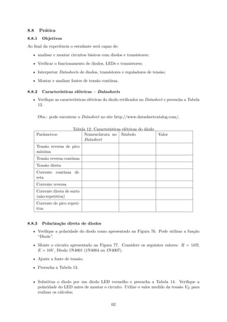 8.8 Prática
8.8.1 Objetivos
Ao final da experiência o estudante será capaz de:
• analisar e montar circuitos básicos com diodos e transistores;
• Verificar o funcionamento de diodos, LEDs e transistores;
• Interpretar Datasheets de diodos, transistores e reguladores de tensão;
• Montar e analisar fontes de tensão contínua.
8.8.2 Características elétricas – Datasheets
• Verifique as características elétricas do diodo retificador no Datasheet e preencha a Tabela
12.
Obs.: pode encontrar o Datasheet no site http://www.datasheetcatalog.com/.
Tabela 12: Características elétricas do diodo
Parâmetros Nomenclatura no
Datasheet
Símbolo Valor
Tensão reversa de pico
máxima
Tensão reversa contínua
Tensão direta
Corrente contínua di-
reta
Corrente reversa
Corrente direta de surto
(não-repetitiva)
Corrente de pico repeti-
tiva
8.8.3 Polarização direta de diodos
• Verifique a polaridade do diodo como apresentado na Figura 76. Pode utilizar a função
“Diode”.
• Monte o circuito apresentado na Figura 77. Considere os seguintes valores: R = 1kΩ,
E = 10V , Diodo 1N4001 (1N4004 ou 1N4007).
• Ajuste a fonte de tensão;
• Preencha a Tabela 13.
• Substitua o diodo por um diodo LED vermelho e preencha a Tabela 14. Verifique a
polaridade do LED antes de montar o circuito. Utilize o valor medido da tensão VD para
realizar os cálculos;
62
 
