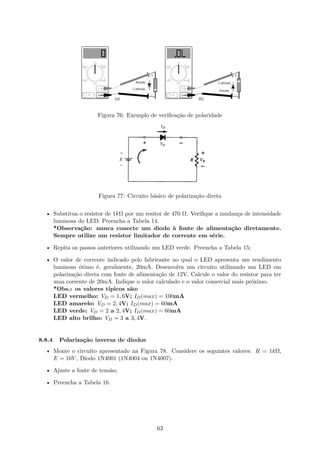 Figura 76: Exemplo de verificação de polaridade
Figura 77: Circuito básico de polarização direta
• Substitua o resistor de 1kΩ por um resitor de 470 Ω. Verifique a mudança de intensidade
luminosa do LED. Preencha a Tabela 14.
*Observação: nunca conecte um diodo à fonte de alimentação diretamente.
Sempre utilize um resistor limitador de corrente em série.
• Repita os passos anteriores utilizando um LED verde. Preencha a Tabela 15;
• O valor de corrente indicado pelo fabricante no qual o LED apresenta um rendimento
luminoso ótimo é, geralmente, 20mA. Desenvolva um circuito utilizando um LED em
polarização direta com fonte de alimentação de 12V. Calcule o valor do resistor para ter
uma corrente de 20mA. Indique o valor calculado e o valor comercial mais próximo.
*Obs.: os valores típicos são:
LED vermelho: VD = 1, 6V; ID(max) = 100mA
LED amarelo: VD = 2, 4V; ID(max) = 60mA
LED verde: VD = 2 a 2, 4V; ID(max) = 60mA
LED alto brilho: VD = 3 a 3, 4V.
8.8.4 Polarização inversa de diodos
• Monte o circuito apresentado na Figura 78. Considere os seguintes valores: R = 1kΩ,
E = 10V , Diodo 1N4001 (1N4004 ou 1N4007).
• Ajuste a fonte de tensão;
• Preencha a Tabela 16.
63
 