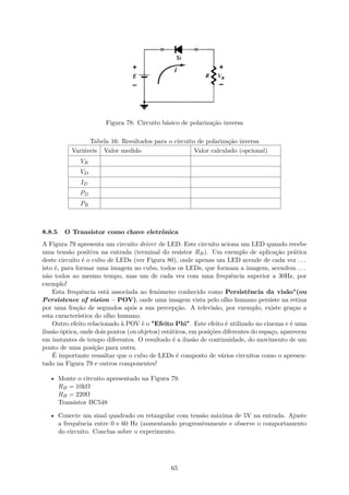Figura 78: Circuito básico de polarização inversa
Tabela 16: Resultados para o circuito de polarização inversa
Variáveis Valor medido Valor calculado (opcional)
VR
VD
ID
PD
PR
8.8.5 O Transistor como chave eletrônica
A Figura 79 apresenta um circuito driver de LED. Este circuito aciona um LED quando recebe
uma tensão positiva na entrada (terminal do resistor RB). Um exemplo de aplicação prática
deste circuito é o cubo de LEDs (ver Figura 80), onde apenas um LED acende de cada vez . . .
isto é, para formar uma imagem no cubo, todos os LEDs, que formam a imagem, acendem . . .
não todos ao mesmo tempo, mas um de cada vez com uma frequência superior a 30Hz, por
exemplo!
Esta frequência está associada ao fenômeno conhecido como Persistência da visão"(ou
Persistence of vision – POV), onde uma imagem vista pelo olho humano persiste na retina
por uma fração de segundos após a sua percepção. A televisão, por exemplo, existe graças a
esta característica do olho humano.
Outro efeito relacionado à POV é o "Efeito Phi". Este efeito é utilizado no cinema e é uma
ilusão óptica, onde dois pontos (ou objetos) estáticos, em posições diferentes do espaço, aparecem
em instantes de tempo diferentes. O resultado é a ilusão de continuidade, do movimento de um
ponto de uma posição para outra.
É importante ressaltar que o cubo de LEDs é composto de vários circuitos como o apresen-
tado na Figura 79 e outros componentes!
• Monte o circuito apresentado na Figura 79.
RB = 10kΩ
RB = 220Ω
Transistor BC548
• Conecte um sinal quadrado ou retangular com tensão máxima de 5V na entrada. Ajuste
a frequência entre 0 e 60 Hz (aumentando progressivamente e observe o comportamento
do circuito. Conclua sobre o experimento.
65
 