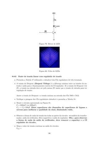 Figura 79: Driver de LED
Figura 80: Cubo de LEDs
8.8.6 Fonte de tensão linear com regulador de tensão
• Preencha a Tabela 17 utilizando o datasheet dos CIs reguladores de três terminais.
• A tensão de Dropout (Dropout Voltage) é a diferença mínima entre as tensões de en-
trada e saída para o funcionamento correto do CI regulador. Se a tensão de Dropout é de
2V, a tensão na entrada deve ser pelo menos 2V maior que a tensão de entrada para ter
regulação de tensão.
Anote a tensão de Dropout e a tensão mínima na entrada dos CIs 7805 e 7812.
• Verifique a pinagem dos CIs reguladores datasheet e preencha a Tabela 18.
• Monte o circuito apresentado na Figura 81.
C1=1000µF (ou 2200µF)
C2 = C3=100ηF. Estes capacitores são chamados de capacitores de bypass e
servem para melhorar a qualidade do sinal, diminuindo ruído.
• Observe a forma de onda da tensão em todas as partes do circuito: secundário do transfor-
mador, saída do retificador, filtro capacitivo e saída do regulador. Obs.: para observar
a forma de onda da saída do retificador, deve remover o capacitor e o CI
regulador do circuito.
• Meça o valor da tensão contínua na saída do circuito.
Vout =
66
 