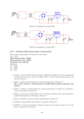 Figura 81: Regulador de tensão 7805
Figura 82: Regulador de tensão 7812
8.8.7 Utilizando LED infravermelho e Fototransistor
Nos circuitos apresentados nas Figuras 84 e 85, utilize:
VCC = 3V 3
LED infravermelho: TIL32
Fototransistor (Q1): TIL78
Transistor (Q2): BC548
Resistores:
R1 = 10kΩ
R2 = 100Ω
R3 = 1kΩ
• Calcule o valor do resistor R para polarizar o LED infravermelho (do circuito apresentado
na Figura 84) com uma corrente de 20mA. Utilize o valor comercial mais próximo (ou
associe resistores);
• Monte e verifique o funcionamento do circuito apresentado na Figura 84.
Obs.: pode verificar o funcionamento do LED infravermelho utilizando uma
câmera.
• Monte e verifique o funcionamento do circuito apresentado na Figura 85, utilizando o
circuito apresentado na Figura 84.
• Observe a resposta do fototransistor (IC) em relação à distância entre este dispositivo e
o LED infravermelho (d). Preencha a Tabela 19
• Esboce um gráfico a partir dos dados apresentados na Tabela 19.
• Verifique o funcionamento dos circuitos e preencha a Tabela 20
• Modifique o circuito apresentado na Figura 85 para que este possa acionar um relé. De-
senhe o esquemático do circuito.
68
 