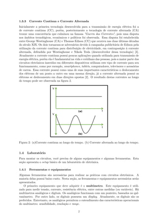 1.3.3 Corrente Contínua e Corrente Alternada
Inicialmente a primeira tecnologia desenvolvida para a transmissão de energia elétrica foi a
de corrente contínua (CC), porém, posteriormente a tecnologia de corrente alternada (CA)
trouxe uma concorrência que culminou na famosa "Guerra das Correntes", pois uma disputa
nos âmbitos tecnológicos, econômicos e políticos foi observada. Essa disputa foi estabelecida
entre George Westinghouse (CA) e Thomas Edison (CC) que ocorreu nas duas últimas décadas
do século XIX. Os dois tornaram-se adversários devido à campanha publicitária de Edison pela
utilização da corrente contínua para distribuição de eletricidade, em contraposição à corrente
alternada, defendida por Westinghouse e Nikola Tesla (desenvolvedor dessa tecnologia) [3].
Atualmente a corrente contínua possui poucas aplicações quando utilizada para transmissão de
energia elétrica, porém ela é fundamental na vida e cotidiano das pessoas, pois a maior parte dos
circuitos eletrônicos inseridos em diferentes dispositivos utilizam este tipo de corrente para seu
funcionamento, como por exemplo, smartphones, tablets, computadores, televisores e acessórios
de carros. Essa corrente possui como uma de suas importantes características o deslocamento
dos elétrons de um ponto a outro em uma mesma direção, já a corrente alternada possui os
elétrons se deslocamento em duas direções opostas [2]. O resultado destas correntes ao longo
do tempo pode ser observada na figura 2.
Figura 2: (a)Corrente contínua ao longo do tempo. (b) Corrente alternada ao longo do tempo.
1.4 Laboratório
Para montar os circuitos, você precisa de alguns equipamentos e algumas ferramentas. Esta
seção apresenta o setup básico de um laboratório de eletrônica.
1.4.1 Ferramentas e equipamentos
Algumas ferramentas são necessárias para realizar as práticas com circuitos eletrônicos. A
maioria delas possui baixo custo. Nesta seção, as ferramentas e equipamentos necessários serão
apresentados.
O primeiro equipamento que deve adquirir é o multímetro. Este equipamento é utili-
zado para medir tensão, corrente, resistência elétrica, entre outras medidas (ou variáveis). Há
multímetros analógicos e digitais. Os analógicos funcionam com um ponteiro, baseados no gal-
vanômetro. Por outro lado, os digitais possuem um display. Atualmente, os digitais são os
preferidos. Entretanto, os analógicos permitem o entendimento das características operacionais
do multímetro: sensibilidade, resolução e range.
7
 