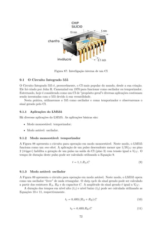 Figura 87: Interligação interna de um CI
9.1 O Circuito Integrado 555
O Circuito Integrado 555 é, provavelmente, o CI mais popular do mundo, desde a sua criação.
Ele foi criado por John R. Camenzind em 1970 para funcionar como oscilador ou temporizador.
Entretando, hoje é considerado como um CI de "propósito geral"e diversas aplicações continuam
sendo inventadas com o 555 devido à sua versatilidade.
Nesta prática, utilizaremos o 555 como oscilador e como temporizador e observaremos o
sinal gerado pelo CI.
9.1.1 Aplicações do LM555
Há diversas aplicações do LM555. As aplicações básicas são:
• Modo monoestável: temporizador;
• Modo astável: oscilador.
9.1.2 Modo monoestável: temporizador
A Figura 88 apresenta o circuito para operação em modo monoestável. Neste modo, o LM555
funciona como um one-shot. A aplicação de um pulso descendente menor que 1/3VCC no pino
2 (trigger) habilita a geração de um pulso na saída do CI (pino 3) com tensão igual a VCC. O
tempo de duração deste pulso pode ser calculado utilizando a Equação 9.
t = 1, 1.RA.C (9)
9.1.3 Modo astável: oscilador
A Figura 89 apresenta o circuito para operação em modo astável. Neste modo, o LM555 opera
como um oscilador “livre” de onda retangular. O duty cycle do sinal gerado pode ser calculado
a partir dos resistores RA, RB e do capacitor C. A amplitude do sinal gerado é igual a VCC.
A duração dos tempos em nível alto (t1) e nível baixo (t2) pode ser calculada utilizando as
Equações 10 e 11, respectivamente.
t1 = 0, 693.(RA + RB).C (10)
t2 = 0, 693.RB.C (11)
72
 