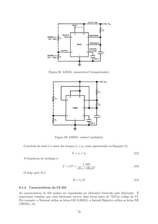 Figura 88: LM555: monoestável (temporizador)
Figura 89: LM555: astável (oscilador)
O período do sinal é a soma dos tempos t1 e t2, como apresentado na Equação 12.
T = t1 + t2 (12)
A frequência de oscilação é:
f = 1/T =
1, 443
(RA + 2RB)C
(13)
O duty cycle D é:
D = t1/T (14)
9.1.4 Características do CI 555
As características do 555 podem ser consultadas no Datasheet fornecido pelo fabricante. É
importante ressaltar que cada fabricante escreve duas letras antes de "555"no código do CI.
Por exemplo, a National utiliza as letras LM (LM555), a Intersil/Signetics utiliza as letras NE
(NE555), etc.
73
 