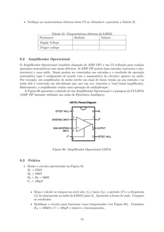 • Verifique as características elétricas deste CI no Datasheet e preencha a Tabela 21.
Tabela 21: Características elétricas do LM555
Parâmetro Símbolo Valores
Supply Voltage
Trigger voltage
9.2 Amplificador Operacional
O Amplificador Operacional (também chamado de AMP OP) é um CI utilizado para realizar
operações matemáticas com sinais elétricos. O AMP OP possui duas entradas (inversora e não-
inversora) e uma saída. Sinais podem ser conectados nas entradas e o resultado da operação
matemática (que é configurada de acordo com o esquemático do circuito) aparece na saída.
Por exemplo, um amplificador de áudio recebe um sinal de baixa tensão na sua entrada e na
saída dele é conectado um alto-falante que, por sua vez, reproduz o "som"(sinal amplificado).
Basicamente, o amplificador realiza uma operação de multiplicação.
A Figura 90 apresenta o símbolo de um Amplificador Operacional e a pinagem do CI LM741
(AMP OP bastante utilizado nas aulas de Eletrônica Analógica).
Figura 90: Amplificador Operacional LM741
9.3 Prática
1. Monte o circuito apresentado na Figura 91.
R1 = 47kΩ
R2 = 10kΩ
R3 = R4 = 560Ω
C1 = 100µF
• Meça e calcule os tempos em nível alto (t1), baixo (t2), o período (T) e a frequência
(f) do sinal gerado na saída do LM555 (pino 3). Apresente a forma de onda. Compare
os resultados.
• Modifique o circuito para funcionar como temporizador (ver Figura 88) . Considere
RA = 100kΩ e C = 100µF e observe o funcionamento.
74
 