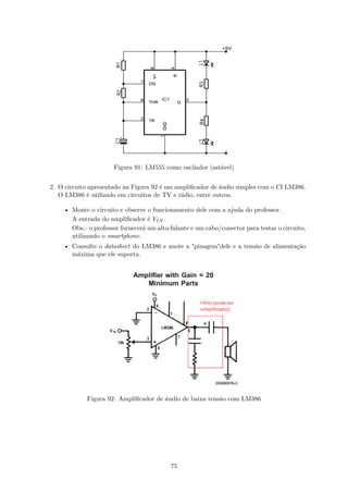 Figura 91: LM555 como oscilador (astável)
2. O circuito apresentado na Figura 92 é um amplificador de áudio simples com o CI LM386.
O LM386 é utilizado em circuitos de TV e rádio, entre outros.
• Monte o circuito e observe o funcionamento dele com a ajuda do professor.
A entrada do amplificador é VIN .
Obs.: o professor fornecerá um alto-falante e um cabo/conector para testar o circuito,
utilizando o smartphone.
• Consulte o datasheet do LM386 e anote a "pinagem"dele e a tensão de alimentação
máxima que ele suporta.
Figura 92: Amplificador de áudio de baixa tensão com LM386
75
 