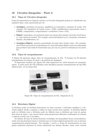 10 Circuitos Integrados – Parte 2
10.1 Tipos de Circuitos Integrados
Como foi apresentado no Capítulo anterior, os Circuitos Integrados podem ser classificados nos
seguintes tipos, como apresentado por [4]:
• Analógico: produzem (ou geram), amplificam ou respondem a variações de tensão. Por
exemplo, CIs reguladores de tensão (como o 7805), amplificadores operacionais (como o
LM386), comparadores, temporizadores e osciladores (como o 555).
• Digital: respondem a ou produzem sinais com apenas dois estados (nível alto/nível baixo,
i.e. dois valores de tensão). Por exemplo, microcontroladores (µ C), memórias, contadores
binários, decodificadores, etc.
• Analógico/Digital: possuem propriedades dos dois tipos citados acima. Por exemplo,
um CI deste tipo pode ser projetado para ler uma informação digital e usar esta informação
para produzir uma saída de tensão linear que, por sua vez, pode ser utilizada por um motor
CC.
10.2 Tipos de encapsulamento
A Figura 93 apresenta alguns tipos de encapsulamento de CIs. O formato do CI depende
principalmente do número de pinos e da potência de dissipação.
É importante ressaltar que alguns CIs estão disponíveis em vários formatos de encapsula-
mento. A maior parte dos CIs utilizados nesta disciplina possuem encapsulamento do tipo DIL
(Dual-in-line, ver na Figura 93).
Figura 93: Tipos de encapsulamento de CIs. Adaptado de [4].
.
10.3 Eletrônica Digital
A eletrônica pode ser dividida basicamente em duas vertentes, a eletrônica analógica e a ele-
trônica digital. Sendo a segunda, o objeto de nosso estudo neste capítulo. A eletrônica Digital
pode ser definida como a eletrônica pode ser difinida como a eletrônica que trata de apenas
dois níveis de sinais, e que através destes sinais proporciona diferentes combinações de entrada
e saída de acordo com a sua lógica.
Os últimos 30 anos do desenvolvimento tecnológico da humanidade foram extraordinários,
sendo uma das principais causas a revolução que os circuitos digitais juntamente com os sistemas
computacionais proporcionaram. Por exemplo, o nível e a forma de sensoriamento em uma
planta industrial aumentou de forma substancial nas últimas décadas, assim como centrais
76
 