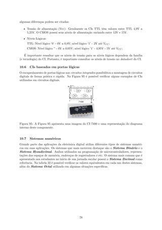 algumas diferenças podem ser citadas:
• Tensão de alimentação (Vcc): Geralmente os CIs TTL têm valores entre TTL 4,9V a
5,25V. O CMOS possui seus níveis de alimentação variando entre 12V e 15V.
• Níveis Lógicos:
TTL: Nível lógico ’0’ - 0V a 0,8V; nível lógico ’1’ - 2V até VCC;
CMOS: Nível lógico ” - 0V a 0,05V; nível lógico ’1’ - 4,95V - 5V até VCC;
É importante ressaltar que os níveis de tensão para os níveis lógicos dependem da família
(e tecnologia) do CI. Portanto, é importante consultar os níveis de tensão no datasheet do CI.
10.6 CIs baseados em portas lógicas
O encapsulamento de portas lógicas nos circuitos integrados possibilitou a montagem de circuitos
digitais de forma prática e rápida. Na Figura 95 é possível verificar alguns exemplos de CIs
utilizados em circuitos digitais.
Figura 95: A Figura 95 apresenta uma imagem do CI 7400 e uma representação do diagrama
interno deste componente.
10.7 Sistemas numéricos
Grande parte das aplicações da eletrônica digital utiliza diferentes tipos de sistemas numéri-
cos em suas aplicações. Os sistemas que mais merecem destaque são o Sistema Binário e o
Sistema Hexadecimal. Ambos utilizados na programação de microcontroladores, represen-
tações dos espaços de memória, endereços de registradores e etc. O sistema mais comum que é
apresentado aos estudantes no início de sua jornada escolar possui o Sistema Decimal como
referência. Na tabela 22 é possível verificar os valores equivalentes em cada um destes sistemas,
além do Sistema Octal utilizado em algumas situações específicas.
78
 