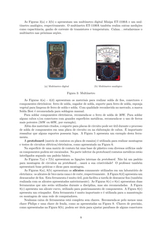 As Figuras 3(a) e 3(b) s apresentam um multímetro digital Minipa ET-1100A e um mul-
tímetro analógico, respectivamente. O multímetro ET-1100A também realiza outras medições
como capacitância, ganho de corrente de transistores e temperatura. Calma. . . estudaremos o
multímetro nas próximas seções.
(a) Multímetro digital (b) Multímetro analógico
Figura 3: Multímetro
As Figuras 4(a) - 4(d) apresentam os materiais para realizar solda de fios, conectores e
componentes eletrônicos: ferro de solda, sugador de solda, suporte para ferro de solda, esponja
vegetal para limpeza de ferro de solda e solda. Com qualidade reconhecida no mercado, a marca
Solda Best é recomendada para soldagem manual.
Para soldar componentes eletrônicos, recomenda-se o ferro de solda de 30W. Para soldar
alguns cabos e/ou conectores com grandes superfícies metálicas, recomenda-se o uso de ferros
mais potentes (50W ou 60W, por exemplo).
Além dos materiais citados, o suporte para placas de circuito pode ser útil durante o processo
de solda de componentes em uma placa de circuito ou na elaboração de cabos. É importante
resssaltar que alguns suportes possuem lupa. A Figura 5 apresenta um exemplo desta ferra-
menta.
A protoboard (matriz de contatos ou placa de ensaios) é utilizada para realizar montagens
e testes de circuitos elétricos/eletrônicos, como apresentado na Figura 6.
Na superfície de uma matriz de contato há uma base de plástico com diversos orifícios onde
os componentes podem ser encaixados. Na parte inferior da protoboard contatos metálicos estão
interligados segundo um padrão básico.
As Figuras 7(a) e 7(b) apresentam as ligações internas da protoboard. Não há um padrão
para montagem de circuitos na protoboard. . . usará a sua criatividade! O professor também
apresentará boas práticas e dicas para montagem.
As Figuras 8(a), 8(b) apresentam os alicates comumente utilizados em um laboratório de
eletrônica: os alicates de bico meia cana e de corte, respectivamente. A Figura 8(d) apresenta um
descascador de fios. Esta ferramenta é muito útil, pois facilita a tarefa de descascar fios (também
realizada com os alicates apresentados anteriormente). As Figuras 8(c) e 8(e) apresentam duas
ferramentas que não serão utilizadas durante a disciplina, mas são recomendadas. A Figura
8(c) apresenta um alicate curvo, utilizado para posicionamento de componentes. A Figura 8(e)
apresenta um crimpador. Esta ferramenta é muito importante e é utilizada para a manutenção
ou montagem de uma rede de computadores.
Nenhuma caixa de ferramentas está completa sem chaves. Recomenda-se pelo menos uma
chave Philips e uma chave de fenda, como as apresentadas na Figura 9. Chaves de precisão,
como apresentadas na Figura 9(b), podem ser úteis para ajustar parafusos de alguns conectores
8
 