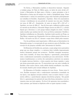 Apresenta¸c˜ao do Curso
Na Gr´ecia, a Matem´atica tamb´em se desenvolveu bastante. Segundo
a tradi¸c˜ao grega, foi Tales de Mileto quem, no in´ıcio do sexto s´eculo a.C.
trouxe a Matem´atica do Egito para a Gr´ecia, e quem principiou a dar `a
Matem´atica a forma que ela sempre teve, desde a Antig¨uidade grega. Nosso
conhecimento e estima da matem´atica grega est˜ao baseados principalmente
nos trabalhos de Euclides, Arquimedes e Apolˆonio. Estes trˆes matem´aticos
viveram e trabalharam em um per´ıodo de somente uns cem anos: Euclides
em torno de 300 a.C.; Arquimedes, de mais ou menos 287 a 212 a.C. e
Apolˆonio, em torno de 200 a.C.. Isso foi bem ap´os a inﬂuˆencia pol´ıtica grega
ter entrado em decadˆencia ( Alexandre Magno morreu em 323 a.C.), e mesmo
depois que a literatura e a arte gregas tinham atingido seu zˆenite. Conv´em
ainda ressaltar que nenhum dos trˆes viveu na Gr´ecia continental. Euclides e
Apolˆonio trabalharam em Alexandria, Apolˆonio tendo nascido em Perga, na
´Asia Menor, enquanto que Arquimedes viveu na colˆonia grega de Siracusa, na
Sic´ılia, e foi morto em 212 a.C. durante o saque desta cidade pelos romanos.
Um dos problemas mais importantes e dif´ıceis para os historiadores da
Matem´atica grega ´e a reconstru¸c˜ao do que aconteceu antes de Euclides; com
exce¸c˜ao de um pequeno trabalho sobre Astronomia de Autolico.
Os Elementos de Euclides s˜ao, portanto, o mais antigo texto matem´atico
grego que nos chega completo, e a natureza deste trabalho impressionante
mostra claramente porque isso aconteceu. Euclides conseguiu incorporar,
neste ´unico trabalho, de forma bem disposta e apresentada, praticamente
todo o conhecimento matem´atico acumulado por seus antecessores. Os Ele-
mentos transformaram os escritos dos matem´aticos anteriores em assuntos
de simples interesse hist´orico, e desta maneira n˜ao foram copiados e assim
n˜ao foram preservados para n´os. ´E caracter´ıstico que um outro trabalho de
Euclides, sobre se¸c˜oes cˆonicas, tenha sofrido destino semelhante; com efeito,
foi tornado obsoleto pelo tratado brilhante de Apolˆonio.
Os Elementos de Euclides consistem de treze livros. Nestes treze li-
vros, Euclides incorpora todo o conhecimento matem´atico acumulado em
sua ´epoca, com algumas exce¸c˜oes not´aveis, como as se¸c˜oes cˆonicas e a geo-
metria esf´erica, e possivelmente algumas descobertas pr´oprias. Seu grande
feito ´e a apresenta¸c˜ao do material sob uma bela forma sistem´atica e seu tra-
tamento como um todo orgˆanico. No livro I ele apresenta cinco postulados e
cinco axiomas, que formam as hip´oteses sobre as quais repousa a teoria.
CEDERJ 8
 