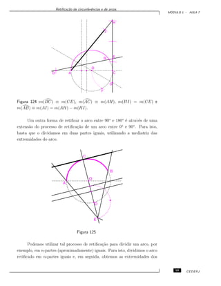Retiﬁca¸c˜ao de circunferˆencias e de arcos.
M ´ODULO 1 - AULA 7
Figura 124 :m(BC) ≡ m(CE), m(AC) ≡ m(AH), m(HI) = m(CE) e
m(AB) ≡ m(AI) = m(AH) − m(HI).
Um outra forma de retiﬁcar o arco entre 90o
e 180o
´e atrav´es de uma
extens˜ao do processo de retiﬁca¸c˜ao de um arco entre 0o
e 90o
. Para isto,
basta que o dividamos em duas partes iguais, utilizando a mediatriz das
extremidades do arco.
Figura 125
Podemos utilizar tal processo de retiﬁca¸c˜ao para dividir um arco, por
exemplo, em n-partes (aproximadamente) iguais. Para isto, dividimos o arco
retiﬁcado em n-partes iguais e, em seguida, obtemos as extremidades dos
99 CEDERJ
 