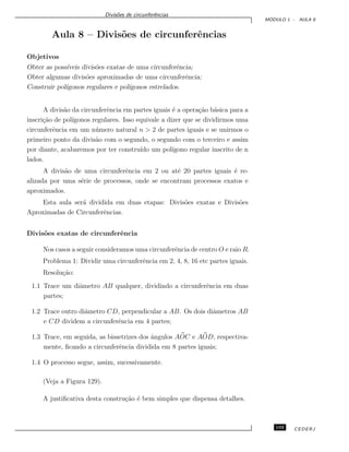 Divis˜oes de circunferˆencias
M ´ODULO 1 - AULA 8
Aula 8 – Divis˜oes de circunferˆencias
Objetivos
Obter as poss´ıveis divis˜oes exatas de uma circunferˆencia;
Obter algumas divis˜oes aproximadas de uma circunferˆencia;
Construir pol´ıgonos regulares e pol´ıgonos estrelados.
A divis˜ao da circunferˆencia em partes iguais ´e a opera¸c˜ao b´asica para a
inscri¸c˜ao de pol´ıgonos regulares. Isso equivale a dizer que se dividirmos uma
circunferˆencia em um n´umero natural n > 2 de partes iguais e se unirmos o
primeiro ponto da divis˜ao com o segundo, o segundo com o terceiro e assim
por diante, acabaremos por ter constru´ıdo um pol´ıgono regular inscrito de n
lados.
A divis˜ao de uma circunferˆencia em 2 ou at´e 20 partes iguais ´e re-
alizada por uma s´erie de processos, onde se encontram processos exatos e
aproximados.
Esta aula ser´a dividida em duas etapas: Divis˜oes exatas e Divis˜oes
Aproximadas de Circunferˆencias.
Divis˜oes exatas de circunferˆencia
Nos casos a seguir consideramos uma circunferˆencia de centro O e raio R.
Problema 1: Dividir uma circunferˆencia em 2, 4, 8, 16 etc partes iguais.
Resolu¸c˜ao:
1.1 Trace um diˆametro AB qualquer, dividindo a circunferˆencia em duas
partes;
1.2 Trace outro diˆametro CD, perpendicular a AB. Os dois diˆametros AB
e CD dividem a circunferˆencia em 4 partes;
1.3 Trace, em seguida, as bissetrizes dos ˆangulos AOC e AOD, respectiva-
mente, ﬁcando a circunferˆencia dividida em 8 partes iguais;
1.4 O processo segue, assim, sucessivamente.
(Veja a Figura 129).
A justiﬁcativa desta constru¸c˜ao ´e bem simples que dispensa detalhes.
103 CEDERJ
 