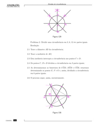 Divis˜oes de circunferˆencias
Figura 129
Problema 2: Dividir uma circunferˆencia em 3, 6, 12 etc partes iguais.
Resolu¸c˜ao:
2.1 Trace o diˆametro AB da circunferˆencia;
2.2 Trace a mediatriz de AO;
2.3 Esta mediatriz intercepta a circunferˆencia nos pontos C e D;
2.4 Os pontos C, D e B dividem a circunferˆencia em 3 partes iguais;
2.5 Ao determinarmos as bissetrizes de COD, DOB e COB, estaremos
determinando os pontos E, F e G e, assim, dividindo a circunferˆencia
em 6 partes iguais;
2.6 O processo segue, assim, sucessivamente.
Figura 130
CEDERJ 104
 